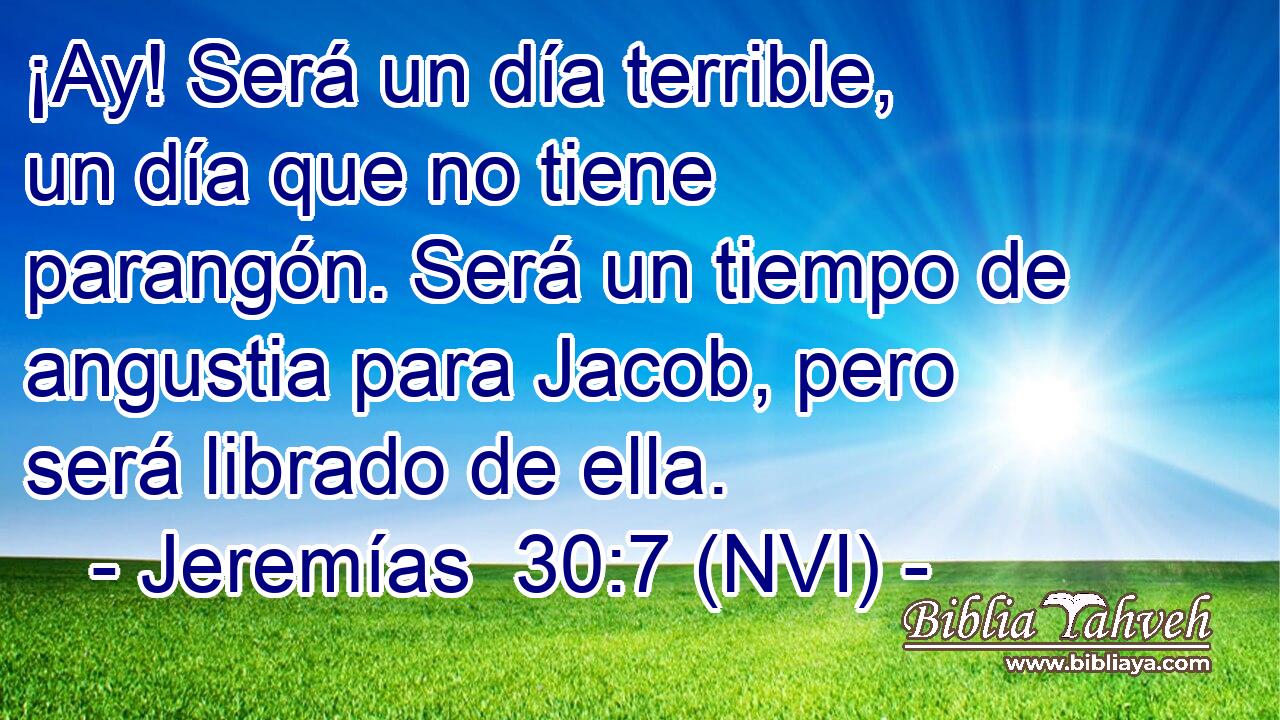  ¡Ay! Será un día terrible, un día que no tiene parangón. Será un tiempo de angustia para Jacob, pero será librado de ella. 