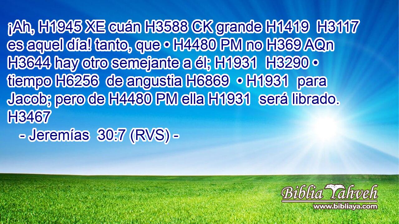 ¡Ah, H1945 XE cuán H3588 CK grande H1419  H3117 es aquel día! tanto, que • H4480 PM no H369 AQn H3644 hay otro semejante a él; H1931  H3290 • tiempo H6256  de angustia H6869  • H1931  para Jacob; pero de H4480 PM ella H1931  será librado. H3467  