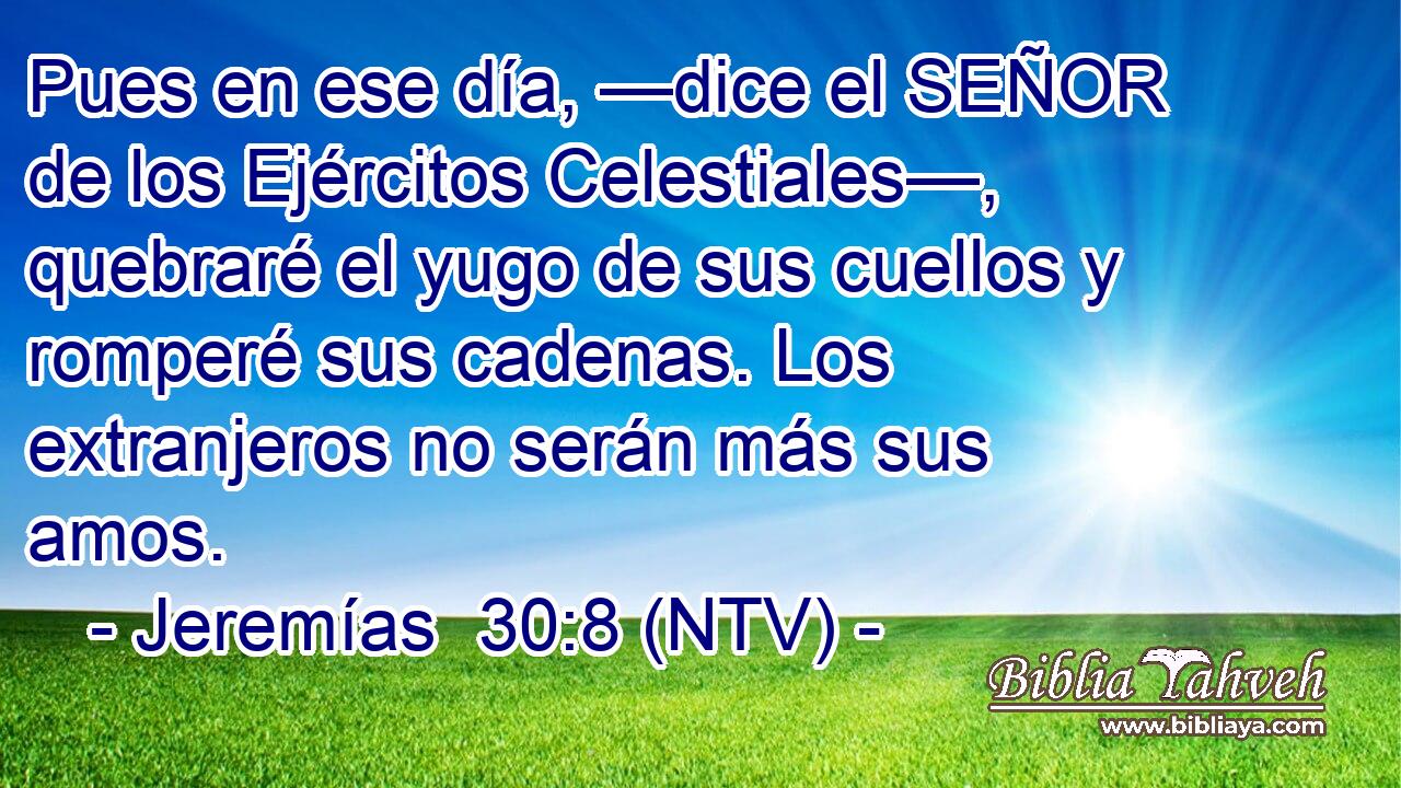 Pues en ese día, —dice el SEÑOR de los Ejércitos Celestiales—, quebraré el yugo de sus cuellos y romperé sus cadenas. Los extranjeros no serán más sus amos.