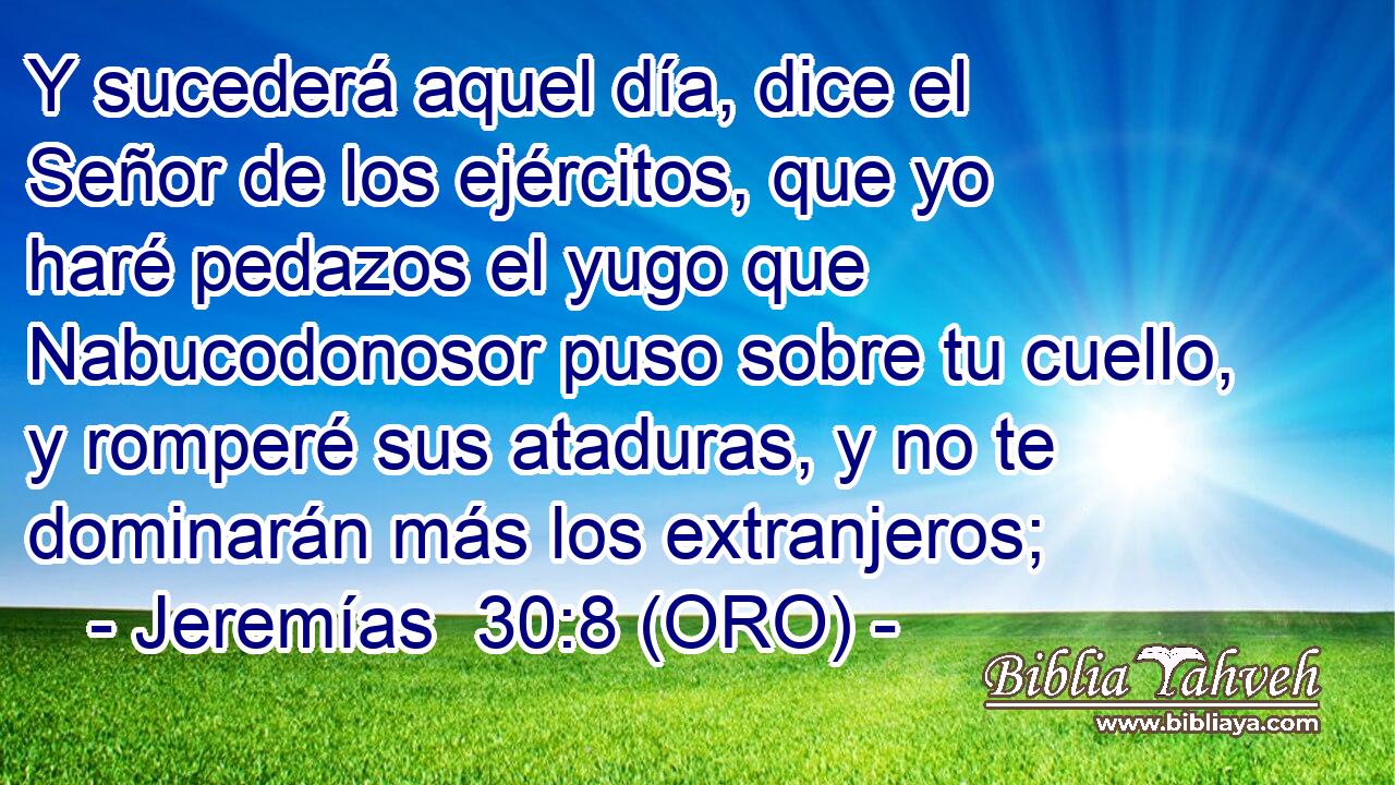  Y sucederá aquel día, dice el Señor de los ejércitos, que yo haré pedazos el yugo que Nabucodonosor puso sobre tu cuello, y romperé sus ataduras, y no te dominarán más los extranjeros; 