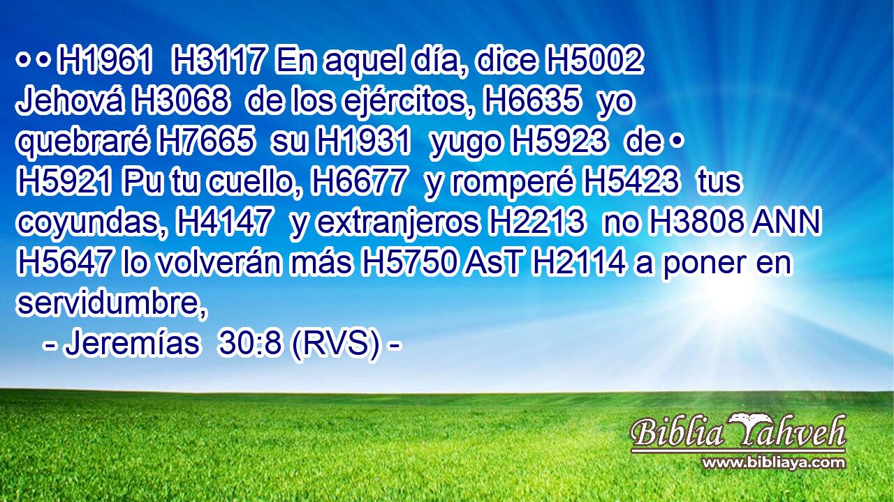 • • H1961  H3117 En aquel día, dice H5002  Jehová H3068  de los ejércitos, H6635  yo quebraré H7665  su H1931  yugo H5923  de • H5921 Pu tu cuello, H6677  y romperé H5423  tus coyundas, H4147  y extranjeros H2213  no H3808 ANN H5647 lo volverán más H5750 AsT H2114 a poner en servidumbre, 