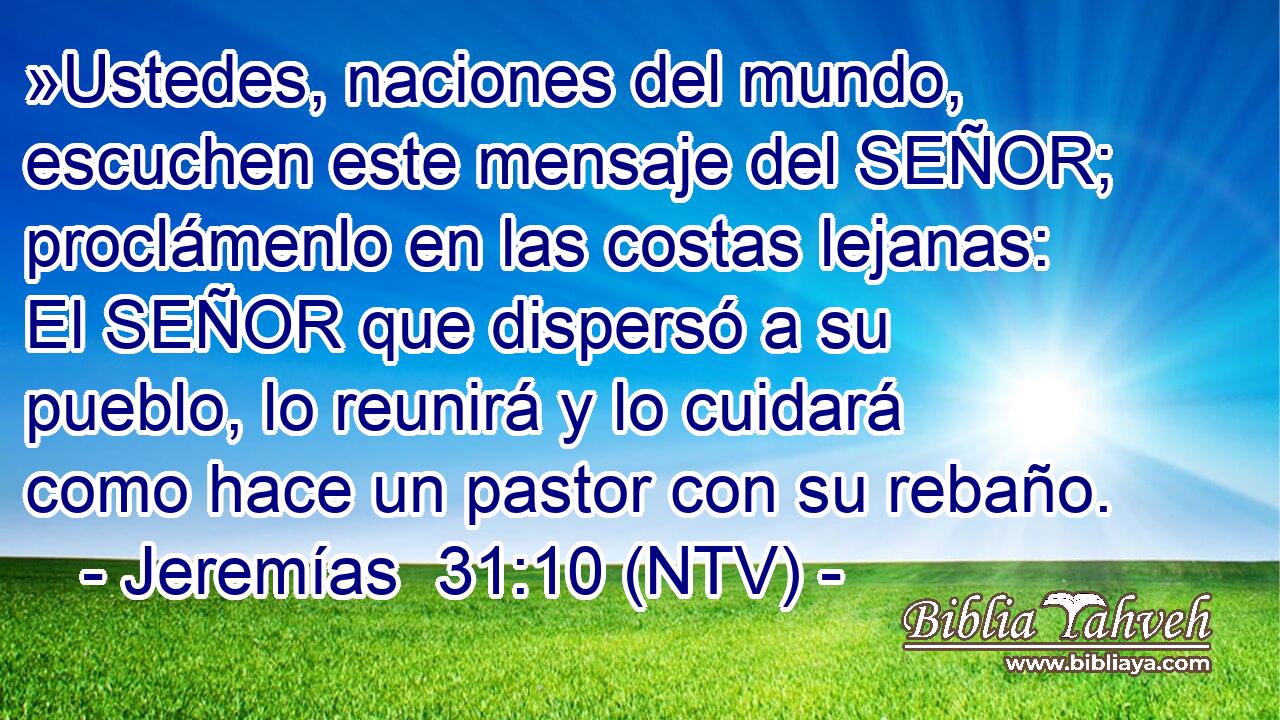 »Ustedes, naciones del mundo, escuchen este mensaje del SEÑOR; proclámenlo en las costas lejanas: El SEÑOR que dispersó a su pueblo, lo reunirá y lo cuidará como hace un pastor con su rebaño.