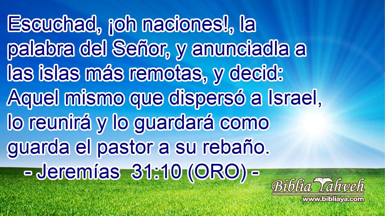  Escuchad, ¡oh naciones!, la palabra del Señor, y anunciadla a las islas más remotas, y decid: Aquel mismo que dispersó a Israel, lo reunirá y lo guardará como guarda el pastor a su rebaño. 