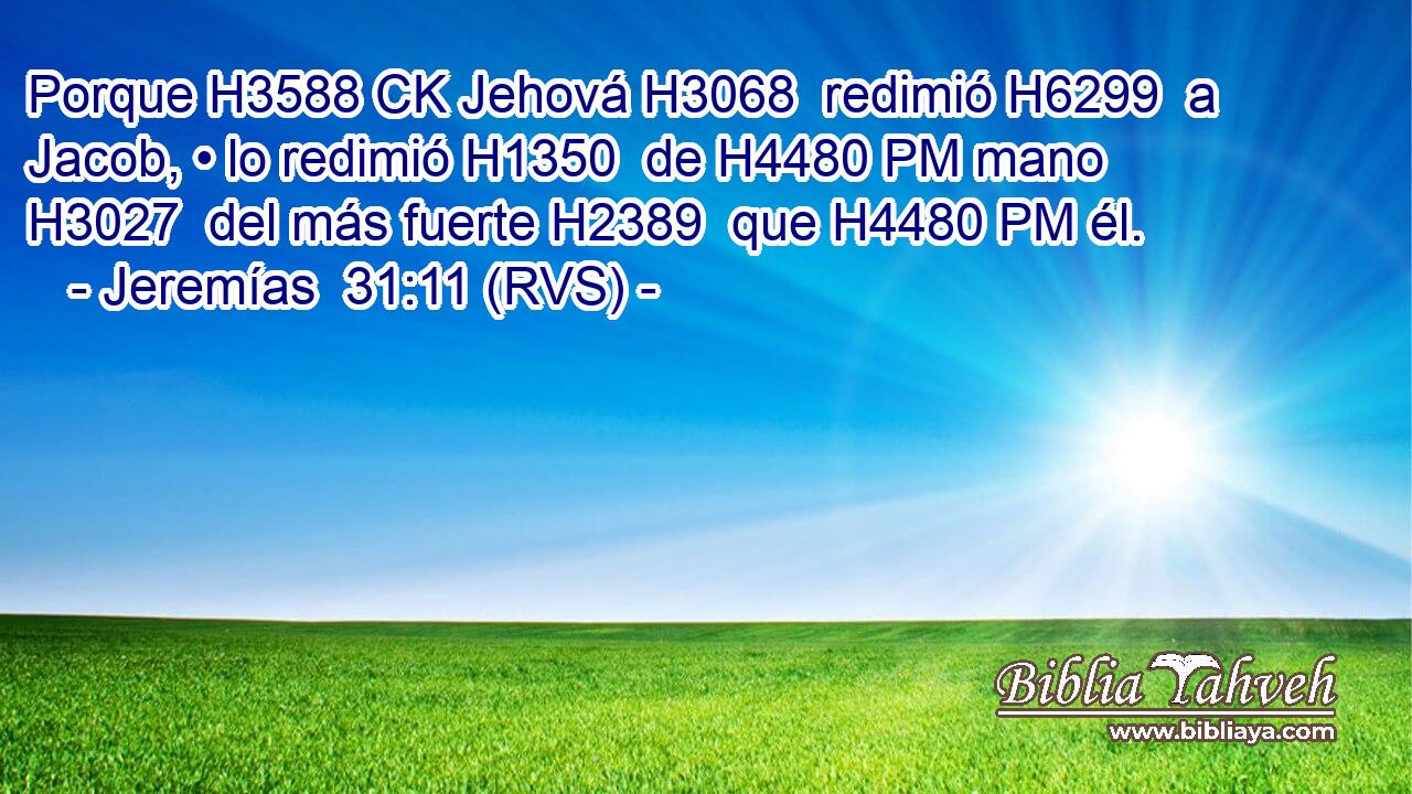 Porque H3588 CK Jehová H3068  redimió H6299  a Jacob, • lo redimió H1350  de H4480 PM mano H3027  del más fuerte H2389  que H4480 PM él. 