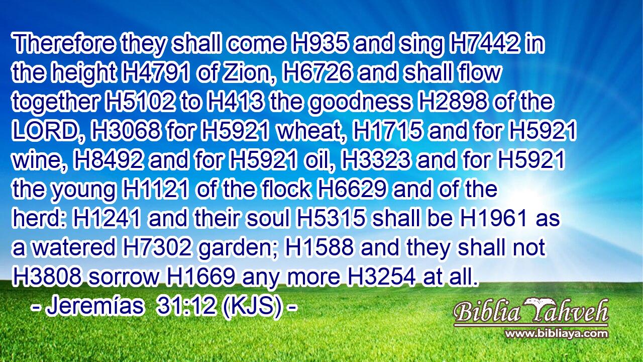 Therefore they shall come H935 and sing H7442 in the height H4791 of Zion, H6726 and shall flow together H5102 to H413 the goodness H2898 of the LORD, H3068 for H5921 wheat, H1715 and for H5921 wine, H8492 and for H5921 oil, H3323 and for H5921 the young H1121 of the flock H6629 and of the herd: H1241 and their soul H5315 shall be H1961 as a watered H7302 garden; H1588 and they shall not H3808 sorrow H1669 any more H3254 at all.