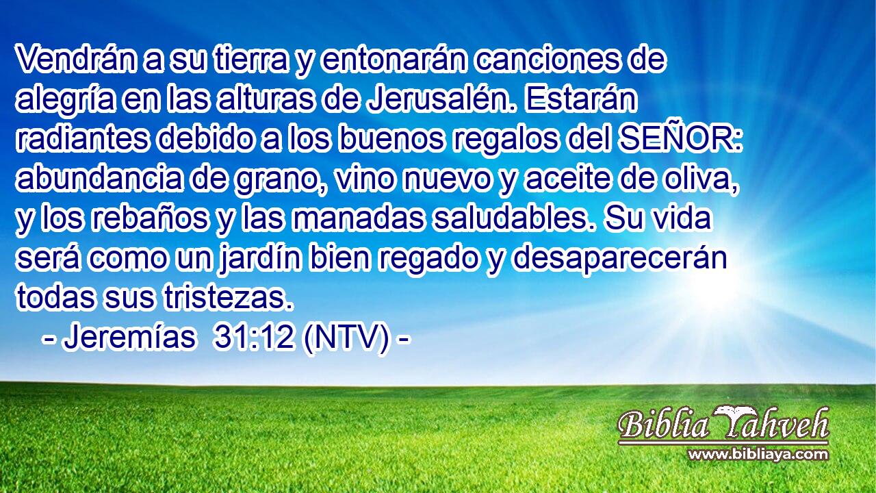 Vendrán a su tierra y entonarán canciones de alegría en las alturas de Jerusalén. Estarán radiantes debido a los buenos regalos del SEÑOR: abundancia de grano, vino nuevo y aceite de oliva, y los rebaños y las manadas saludables. Su vida será como un jardín bien regado y desaparecerán todas sus tristezas.