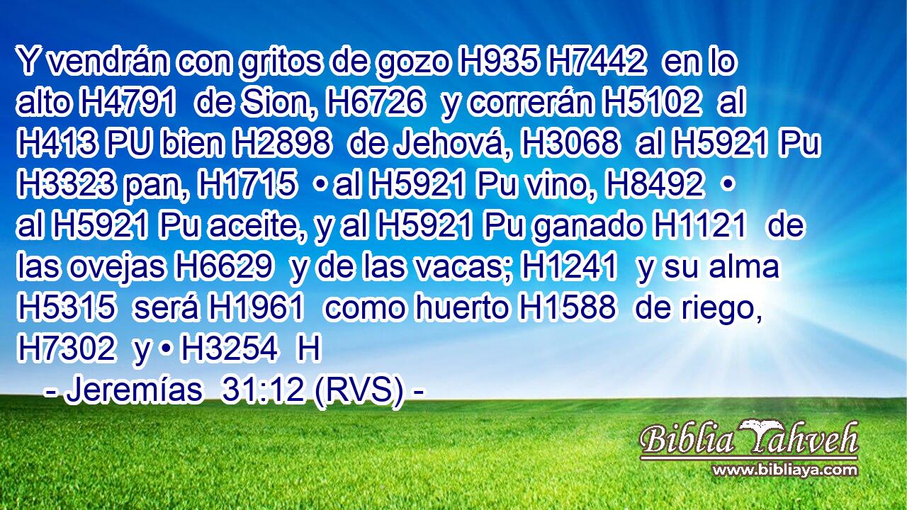 Y vendrán con gritos de gozo H935 H7442  en lo alto H4791  de Sion, H6726  y correrán H5102  al H413 PU bien H2898  de Jehová, H3068  al H5921 Pu H3323 pan, H1715  • al H5921 Pu vino, H8492  • al H5921 Pu aceite, y al H5921 Pu ganado H1121  de las ovejas H6629  y de las vacas; H1241  y su alma H5315  será H1961  como huerto H1588  de riego, H7302  y • H3254  H