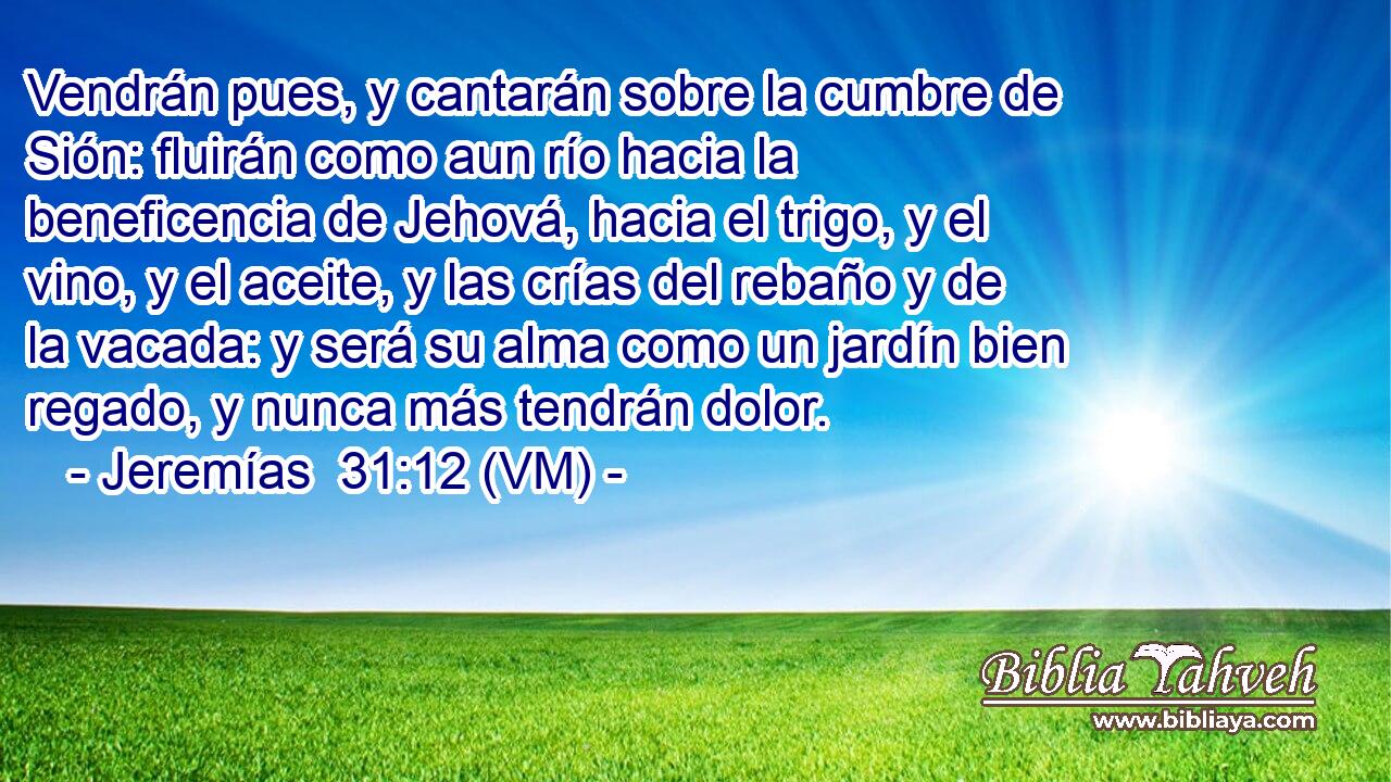  Vendrán pues, y cantarán sobre la cumbre de Sión: fluirán como aun río hacia la beneficencia de Jehová, hacia el trigo, y el vino, y el aceite, y las crías del rebaño y de la vacada: y será su alma como un jardín bien regado, y nunca más tendrán dolor. 