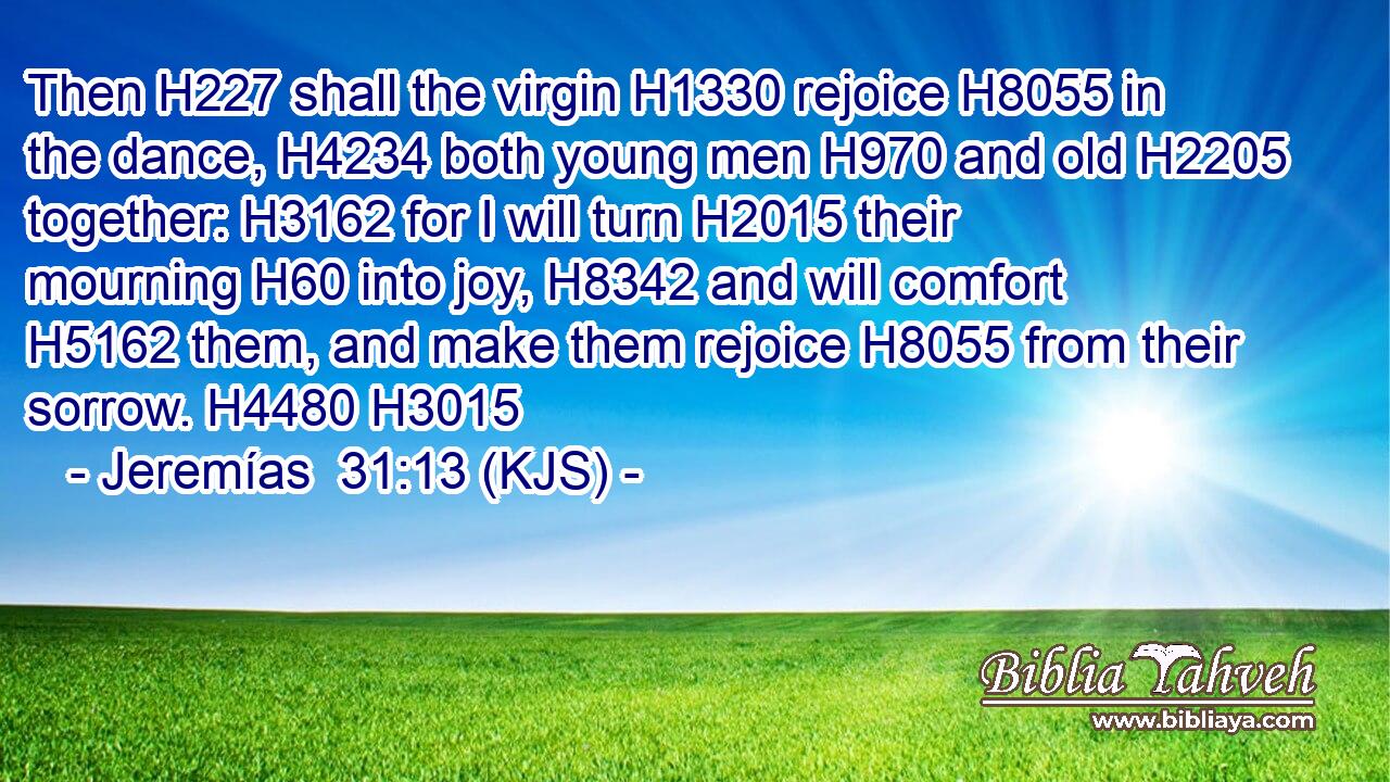 Then H227 shall the virgin H1330 rejoice H8055 in the dance, H4234 both young men H970 and old H2205 together: H3162 for I will turn H2015 their mourning H60 into joy, H8342 and will comfort H5162 them, and make them rejoice H8055 from their sorrow. H4480 H3015