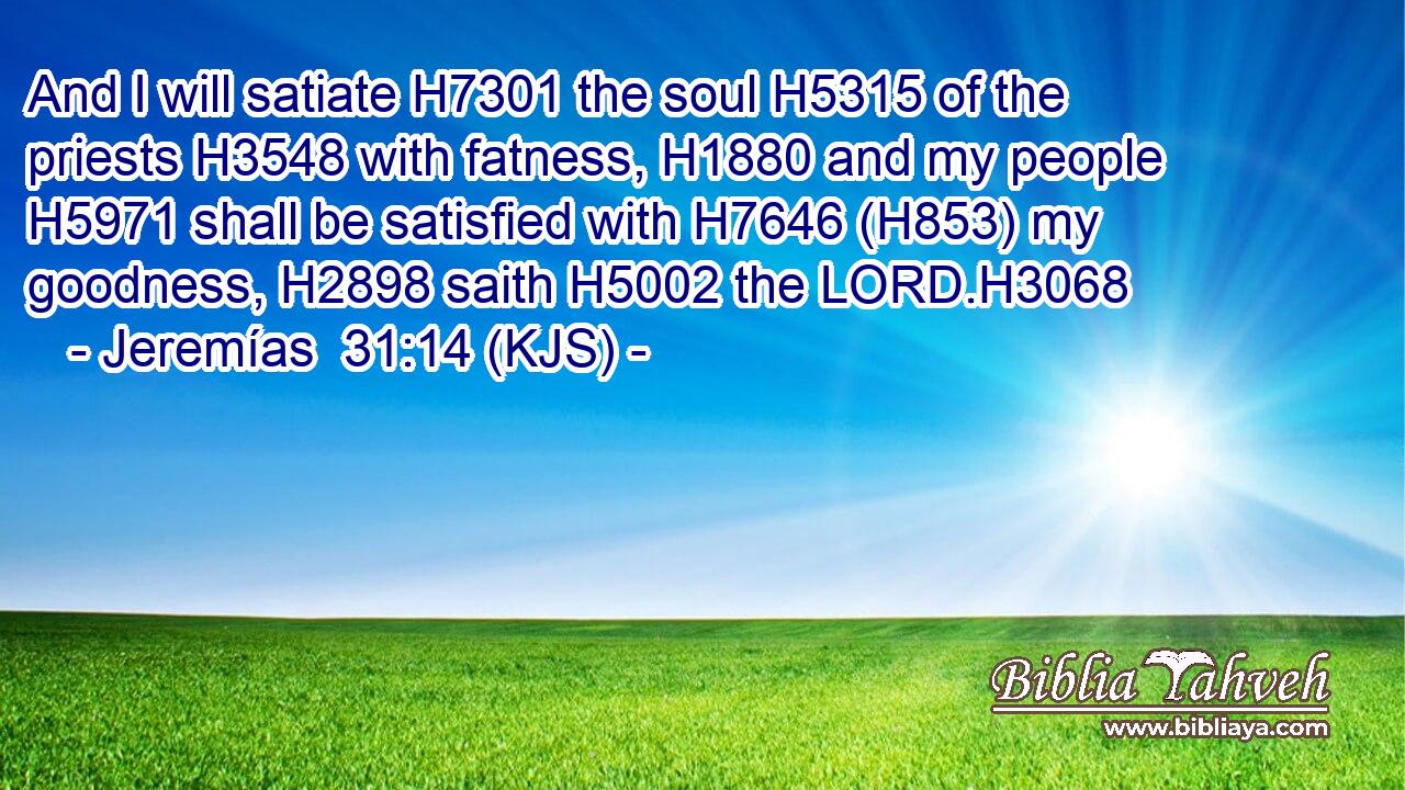 And I will satiate H7301 the soul H5315 of the priests H3548 with fatness, H1880 and my people H5971 shall be satisfied with H7646 (H853) my goodness, H2898 saith H5002 the LORD.H3068