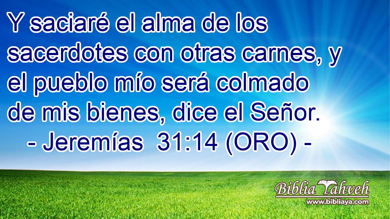  Y saciaré el alma de los sacerdotes con otras carnes, y el pueblo mío será colmado de mis bienes, dice el Señor. 