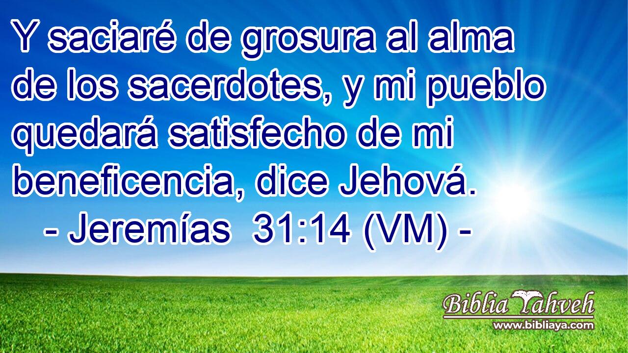  Y saciaré de grosura al alma de los sacerdotes, y mi pueblo quedará satisfecho de mi beneficencia, dice Jehová. 