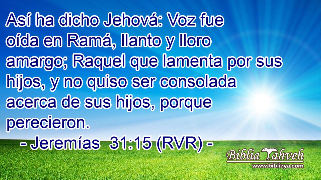 Así ha dicho Jehová: Voz fue oída en Ramá, llanto y lloro amargo; Raquel que lamenta por sus hijos, y no quiso ser consolada acerca de sus hijos, porque perecieron.