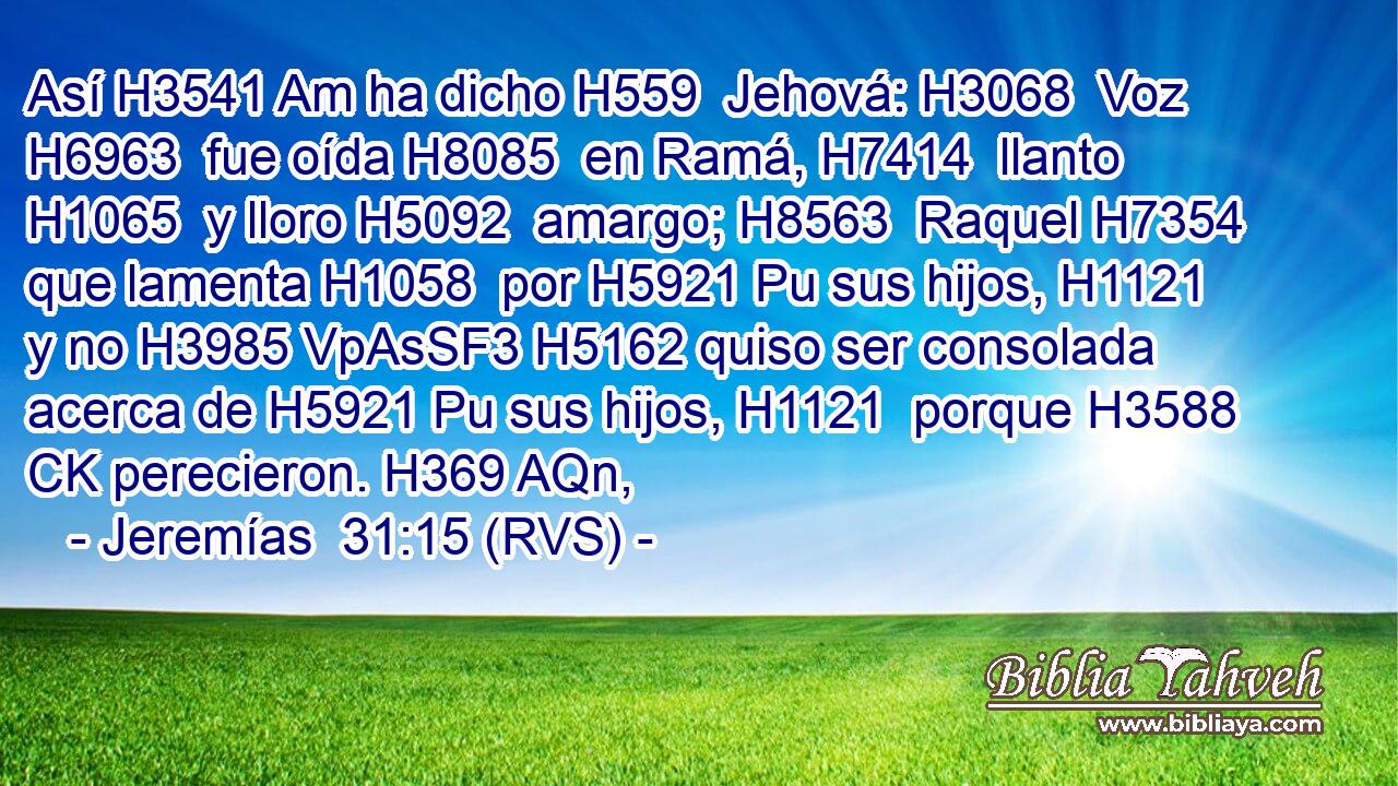 Así H3541 Am ha dicho H559  Jehová: H3068  Voz H6963  fue oída H8085  en Ramá, H7414  llanto H1065  y lloro H5092  amargo; H8563  Raquel H7354  que lamenta H1058  por H5921 Pu sus hijos, H1121  y no H3985 VpAsSF3 H5162 quiso ser consolada acerca de H5921 Pu sus hijos, H1121  porque H3588 CK perecieron. H369 AQn,  