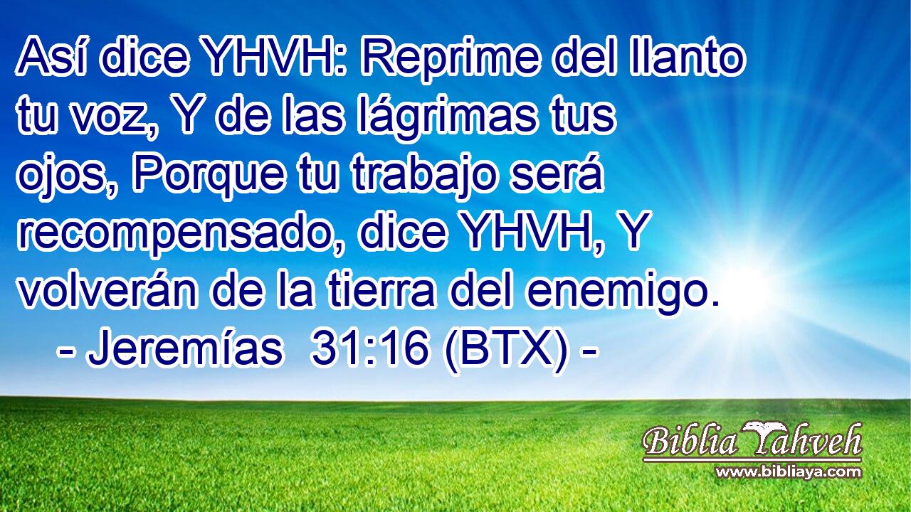 Así dice YHVH: Reprime del llanto tu voz, Y de las lágrimas tus ojos, Porque tu trabajo será recompensado, dice YHVH, Y volverán de la tierra del enemigo.