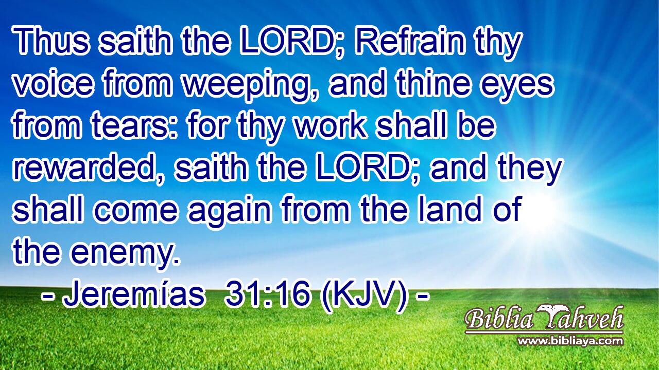 Thus saith the LORD; Refrain thy voice from weeping, and thine eyes from tears: for thy work shall be rewarded, saith the LORD; and they shall come again from the land of the enemy.