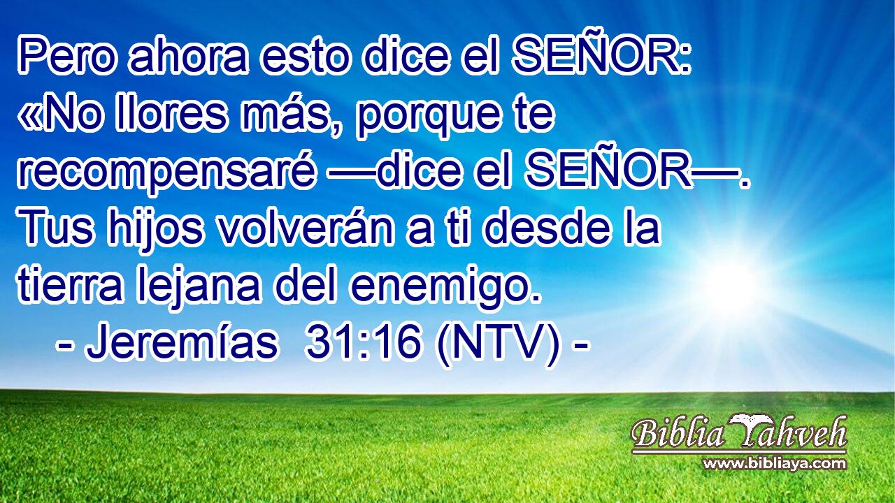 Pero ahora esto dice el SEÑOR: «No llores más, porque te recompensaré —dice el SEÑOR—. Tus hijos volverán a ti desde la tierra lejana del enemigo.