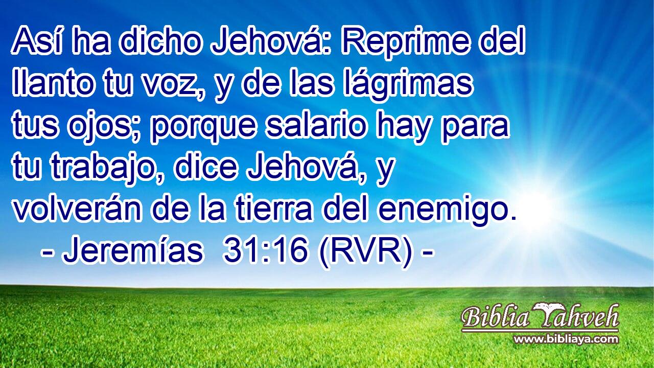 Así ha dicho Jehová: Reprime del llanto tu voz, y de las lágrimas tus ojos; porque salario hay para tu trabajo, dice Jehová, y volverán de la tierra del enemigo.