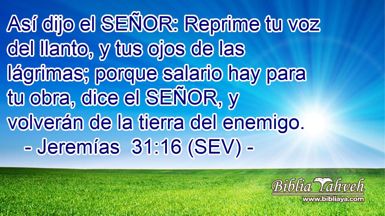Así dijo el SEÑOR: Reprime tu voz del llanto, y tus ojos de las lágrimas; porque salario hay para tu obra, dice el SEÑOR, y volverán de la tierra del enemigo.