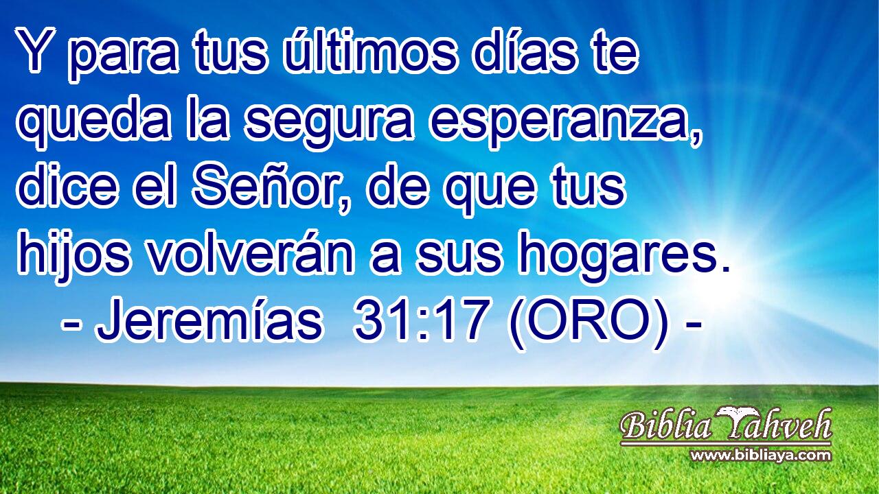  Y para tus últimos días te queda la segura esperanza, dice el Señor, de que tus hijos volverán a sus hogares. 