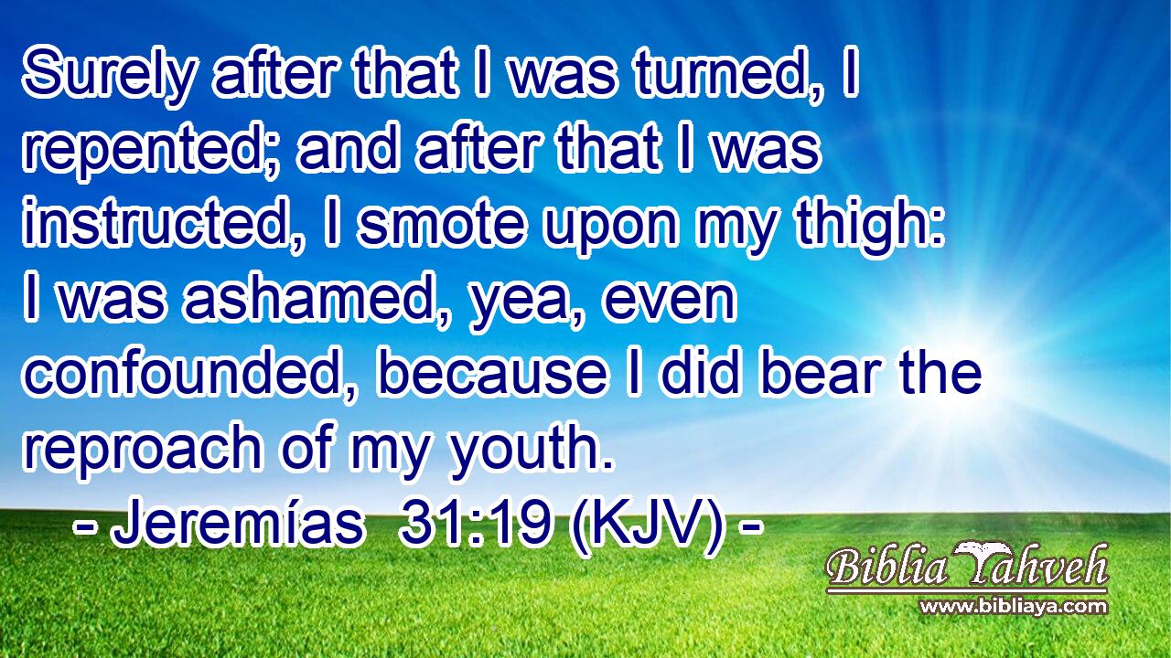 Surely after that I was turned, I repented; and after that I was instructed, I smote upon my thigh: I was ashamed, yea, even confounded, because I did bear the reproach of my youth.