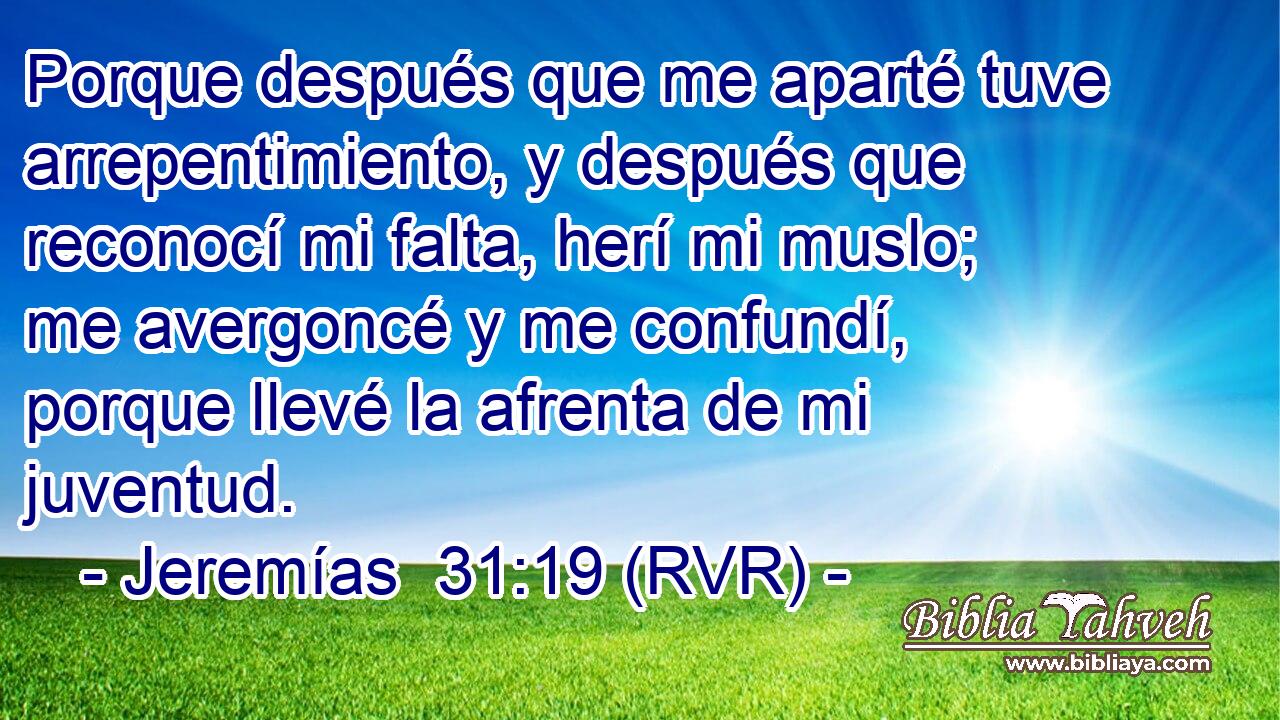 Porque después que me aparté tuve arrepentimiento, y después que reconocí mi falta, herí mi muslo; me avergoncé y me confundí, porque llevé la afrenta de mi juventud.