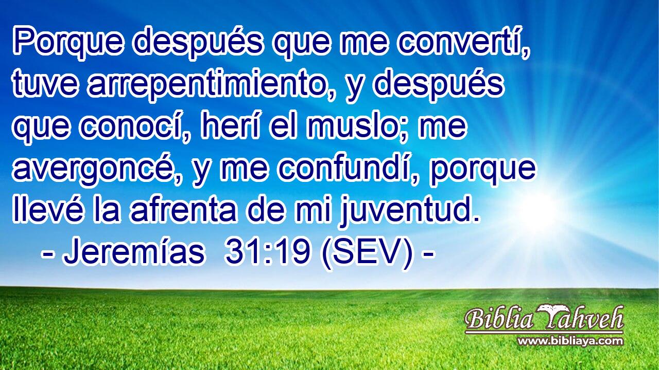 Porque después que me convertí, tuve arrepentimiento, y después que conocí, herí el muslo; me avergoncé, y me confundí, porque llevé la afrenta de mi juventud.