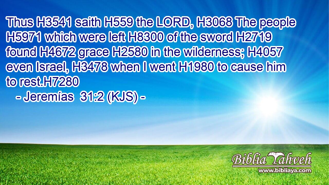 Thus H3541 saith H559 the LORD, H3068 The people H5971 which were left H8300 of the sword H2719 found H4672 grace H2580 in the wilderness; H4057 even Israel, H3478 when I went H1980 to cause him to rest.H7280