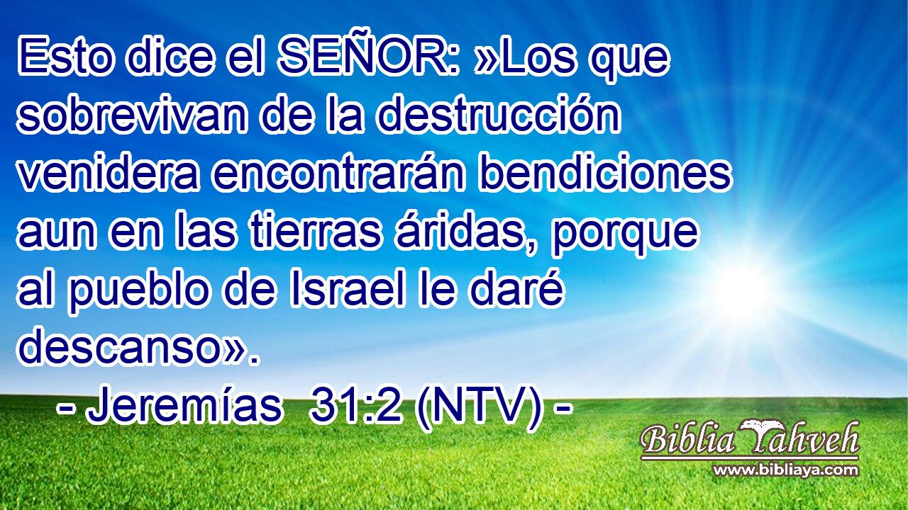 Esto dice el SEÑOR: »Los que sobrevivan de la destrucción venidera encontrarán bendiciones aun en las tierras áridas, porque al pueblo de Israel le daré descanso».