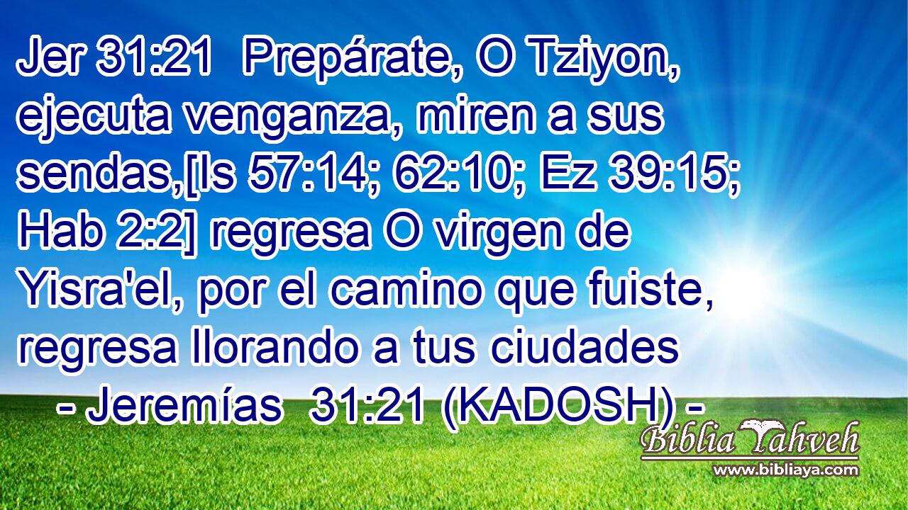  Prepárate, O Tziyon, ejecuta venganza, miren a sus sendas,[Is 57:14; 62:10; Ez 39:15; Hab 2:2] regresa O virgen de Yisra'el, por el camino que fuiste, regresa llorando a tus ciudades 