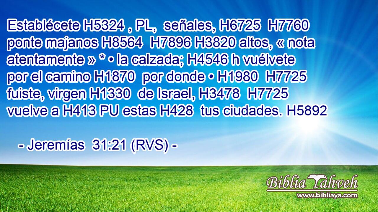Establécete H5324 , PL,  señales, H6725  H7760 ponte majanos H8564  H7896 H3820 altos, « nota atentamente » * • la calzada; H4546 h vuélvete por el camino H1870  por donde • H1980  H7725 fuiste, virgen H1330  de Israel, H3478  H7725 vuelve a H413 PU estas H428  tus ciudades. H5892  