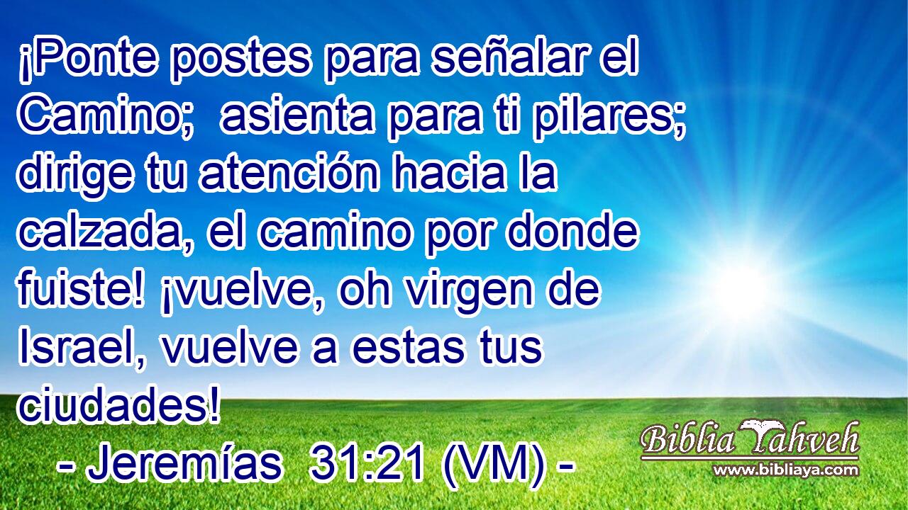  ¡Ponte postes para señalar el Camino;  asienta para ti pilares; dirige tu atención hacia la calzada, el camino por donde fuiste! ¡vuelve, oh virgen de Israel, vuelve a estas tus ciudades! 