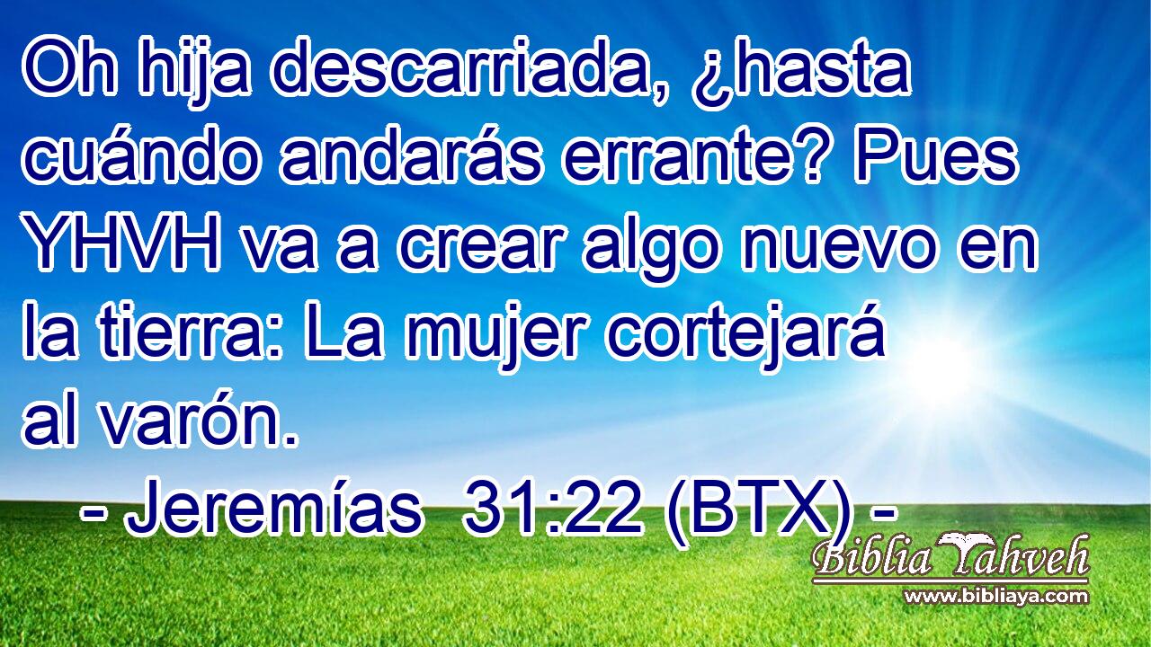 Oh hija descarriada, ¿hasta cuándo andarás errante? Pues YHVH va a crear algo nuevo en la tierra: La mujer cortejará al varón.