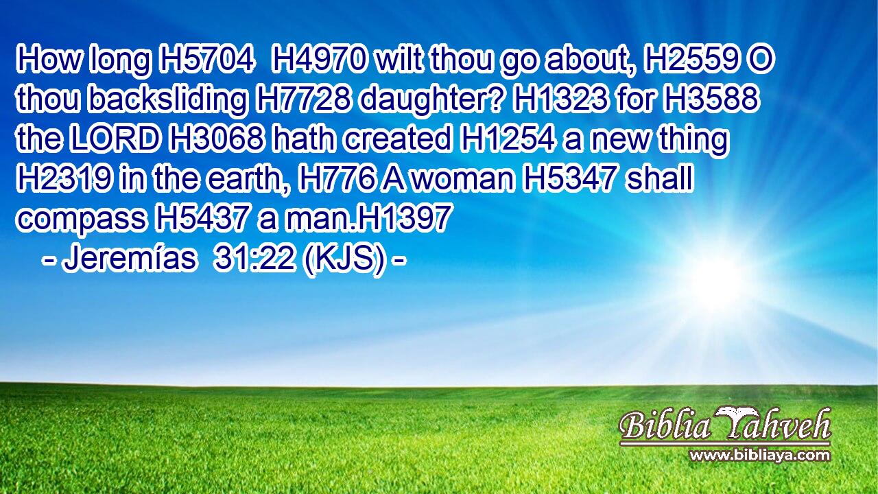 How long H5704  H4970 wilt thou go about, H2559 O thou backsliding H7728 daughter? H1323 for H3588 the LORD H3068 hath created H1254 a new thing H2319 in the earth, H776 A woman H5347 shall compass H5437 a man.H1397
