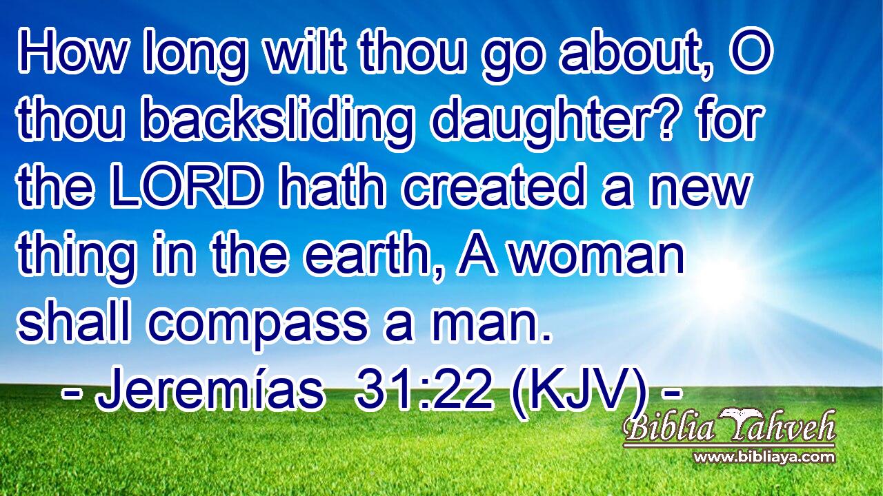 How long wilt thou go about, O thou backsliding daughter? for the LORD hath created a new thing in the earth, A woman shall compass a man.