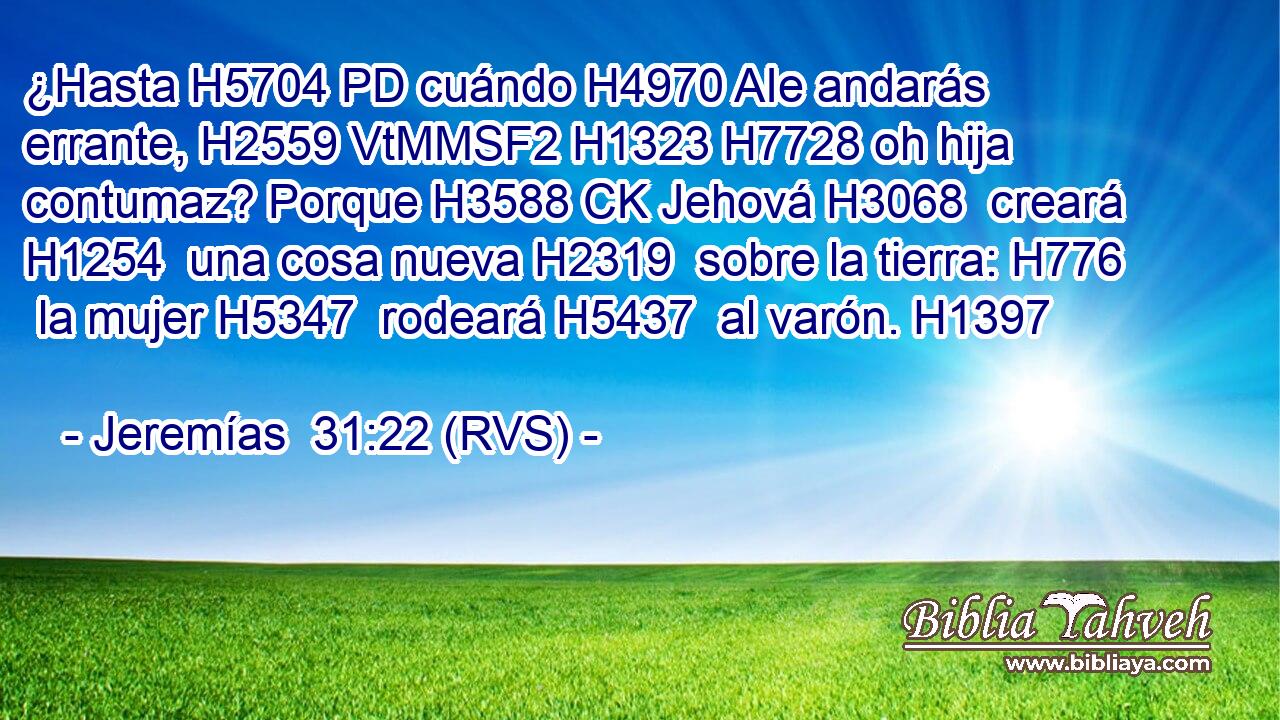 ¿Hasta H5704 PD cuándo H4970 AIe andarás errante, H2559 VtMMSF2 H1323 H7728 oh hija contumaz? Porque H3588 CK Jehová H3068  creará H1254  una cosa nueva H2319  sobre la tierra: H776  la mujer H5347  rodeará H5437  al varón. H1397  