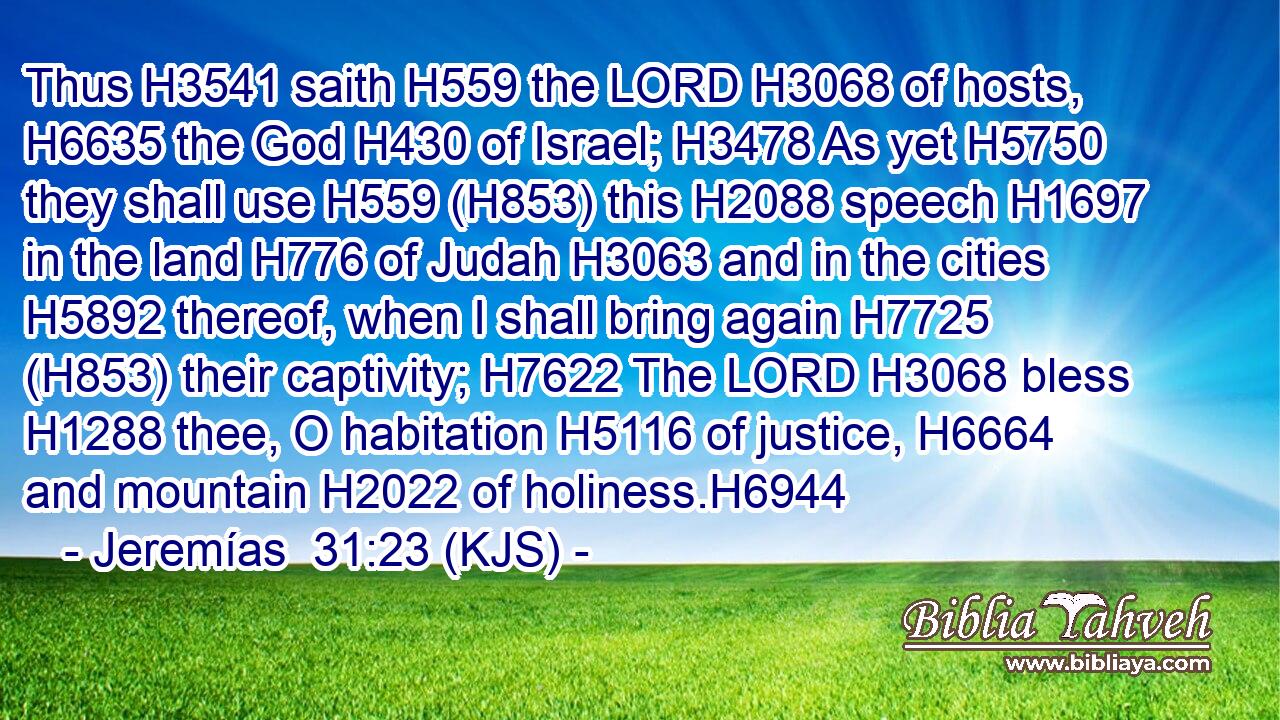 Thus H3541 saith H559 the LORD H3068 of hosts, H6635 the God H430 of Israel; H3478 As yet H5750 they shall use H559 (H853) this H2088 speech H1697 in the land H776 of Judah H3063 and in the cities H5892 thereof, when I shall bring again H7725 (H853) their captivity; H7622 The LORD H3068 bless H1288 thee, O habitation H5116 of justice, H6664 and mountain H2022 of holiness.H6944