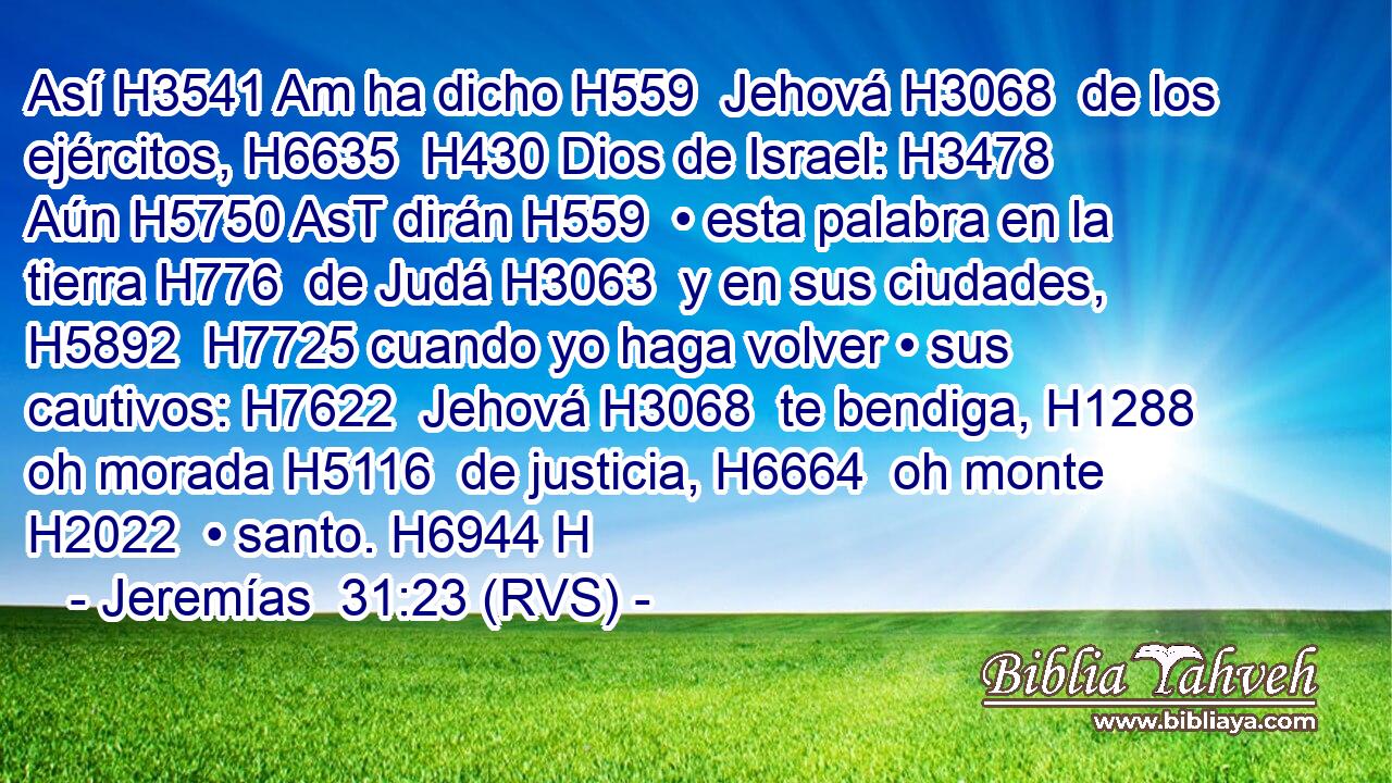 Así H3541 Am ha dicho H559  Jehová H3068  de los ejércitos, H6635  H430 Dios de Israel: H3478  Aún H5750 AsT dirán H559  • esta palabra en la tierra H776  de Judá H3063  y en sus ciudades, H5892  H7725 cuando yo haga volver • sus cautivos: H7622  Jehová H3068  te bendiga, H1288  oh morada H5116  de justicia, H6664  oh monte H2022  • santo. H6944 H 