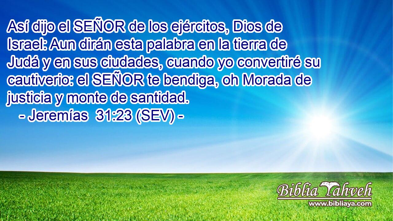 Así dijo el SEÑOR de los ejércitos, Dios de Israel: Aun dirán esta palabra en la tierra de Judá y en sus ciudades, cuando yo convertiré su cautiverio: el SEÑOR te bendiga, oh Morada de justicia y monte de santidad.