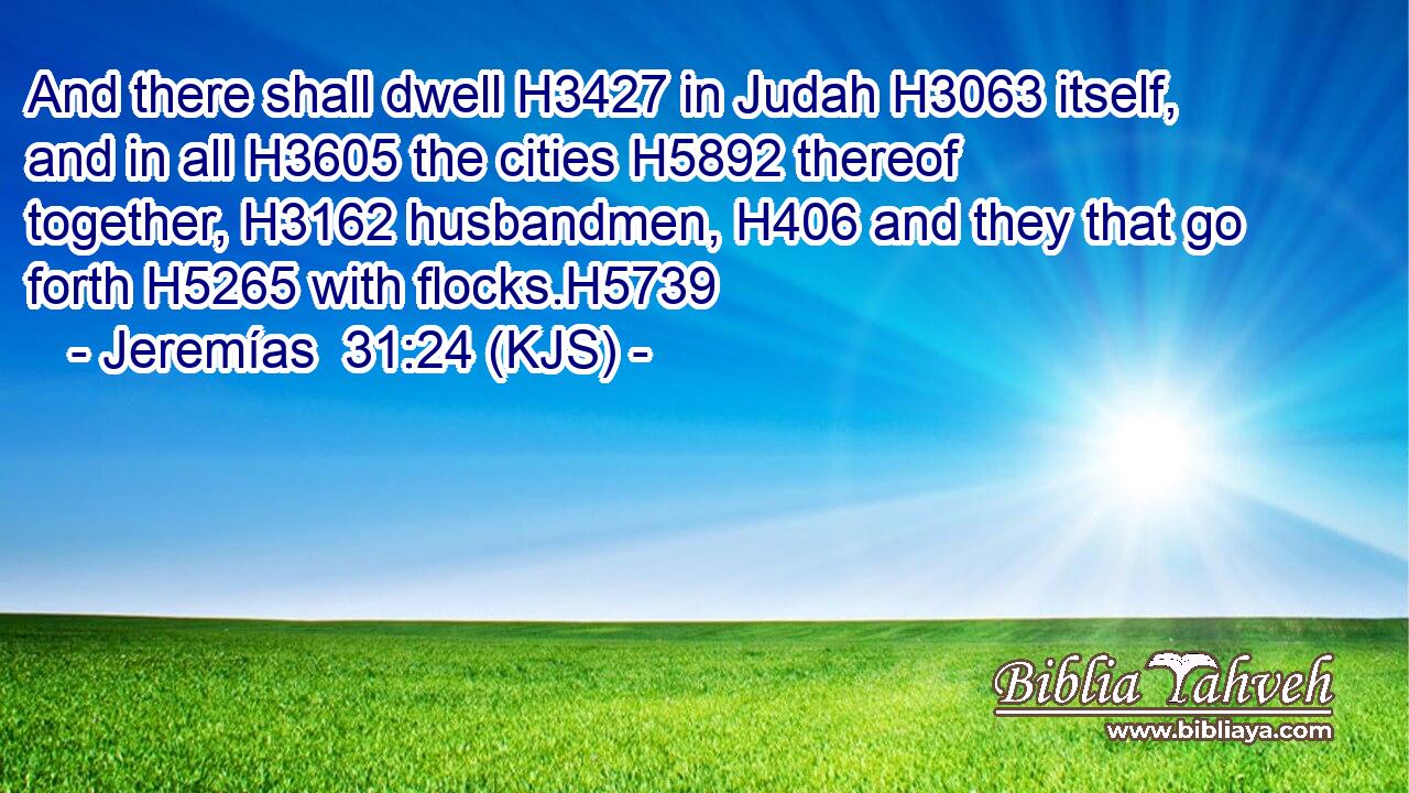 And there shall dwell H3427 in Judah H3063 itself, and in all H3605 the cities H5892 thereof together, H3162 husbandmen, H406 and they that go forth H5265 with flocks.H5739