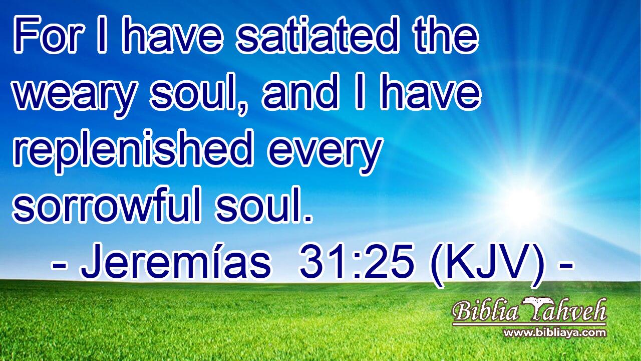 For I have satiated the weary soul, and I have replenished every sorrowful soul.