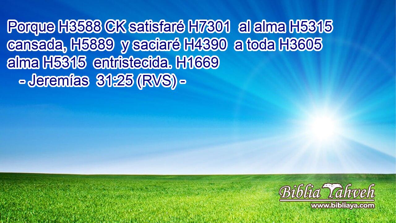 Porque H3588 CK satisfaré H7301  al alma H5315  cansada, H5889  y saciaré H4390  a toda H3605  alma H5315  entristecida. H1669  