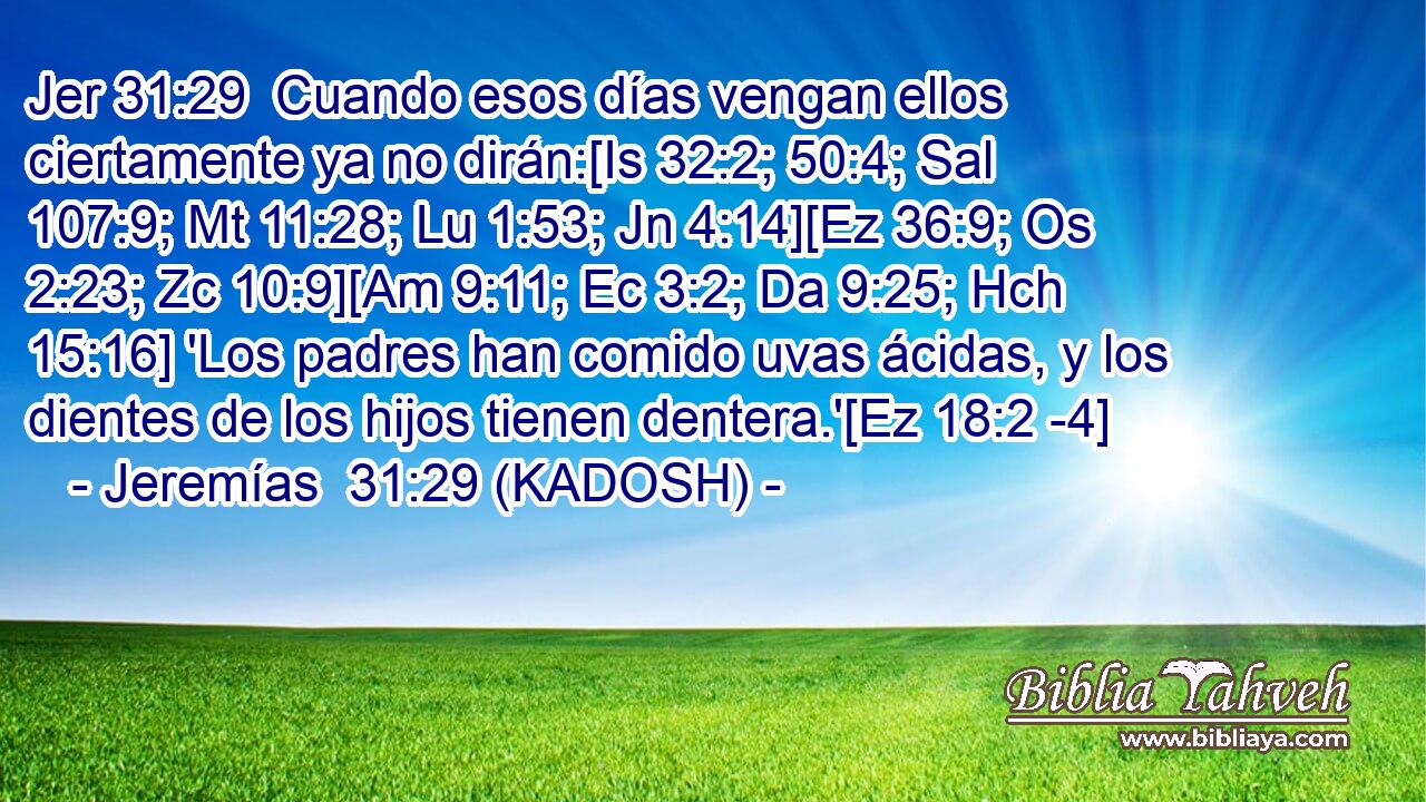  Cuando esos días vengan ellos ciertamente ya no dirán:[Is 32:2; 50:4; Sal 107:9; Mt 11:28; Lu 1:53; Jn 4:14][Ez 36:9; Os 2:23; Zc 10:9][Am 9:11; Ec 3:2; Da 9:25; Hch 15:16] 'Los padres han comido uvas ácidas, y los dientes de los hijos tienen dentera.'[Ez 18:2 -4] 