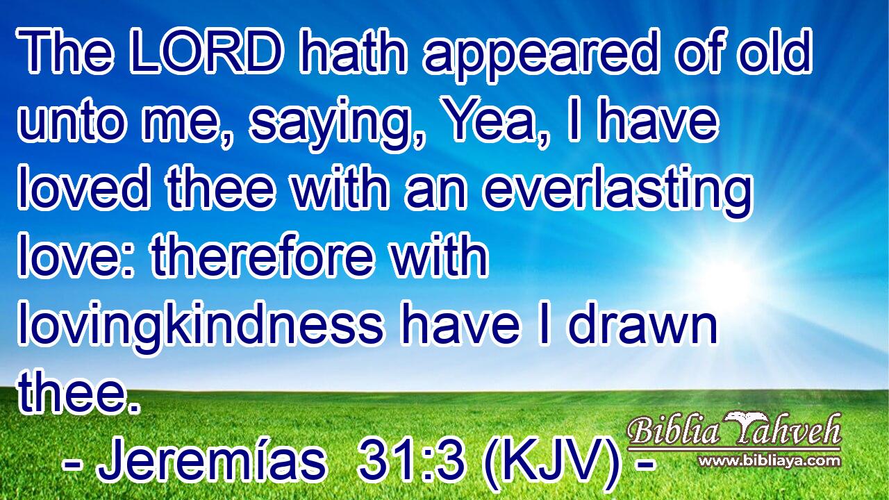 The LORD hath appeared of old unto me, saying, Yea, I have loved thee with an everlasting love: therefore with lovingkindness have I drawn thee.
