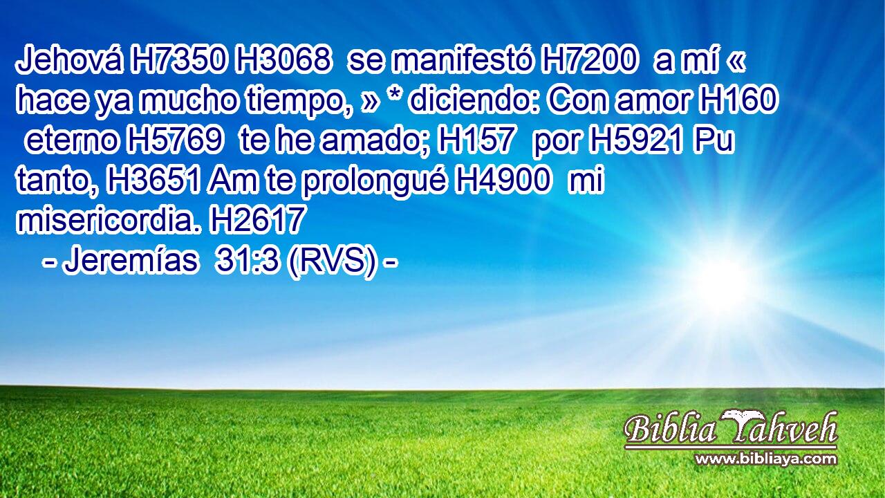 Jehová H7350 H3068  se manifestó H7200  a mí « hace ya mucho tiempo, » * diciendo: Con amor H160  eterno H5769  te he amado; H157  por H5921 Pu tanto, H3651 Am te prolongué H4900  mi misericordia. H2617  