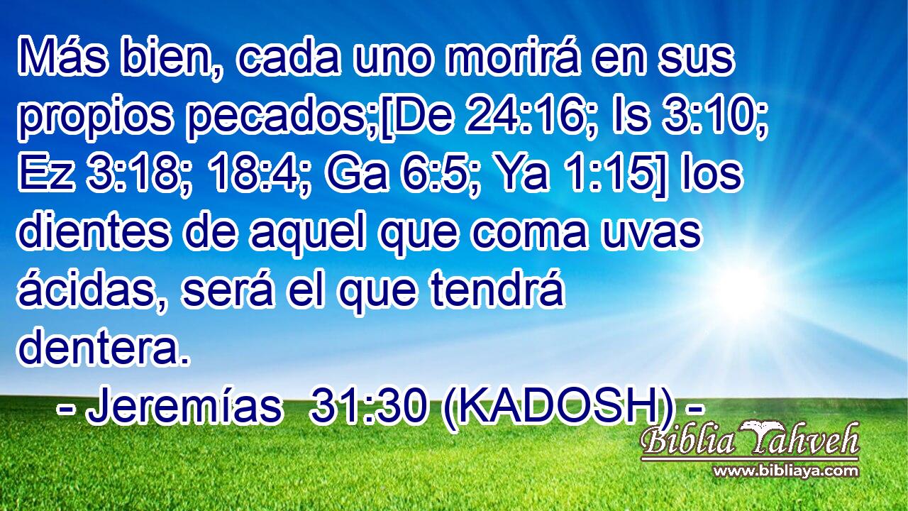  Más bien, cada uno morirá en sus propios pecados;[De 24:16; Is 3:10; Ez 3:18; 18:4; Ga 6:5; Ya 1:15] los dientes de aquel que coma uvas ácidas, será el que tendrá dentera. 