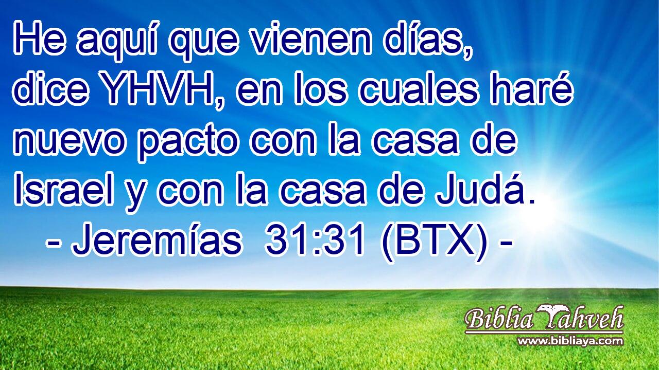 He aquí que vienen días, dice YHVH, en los cuales haré nuevo pacto con la casa de Israel y con la casa de Judá.