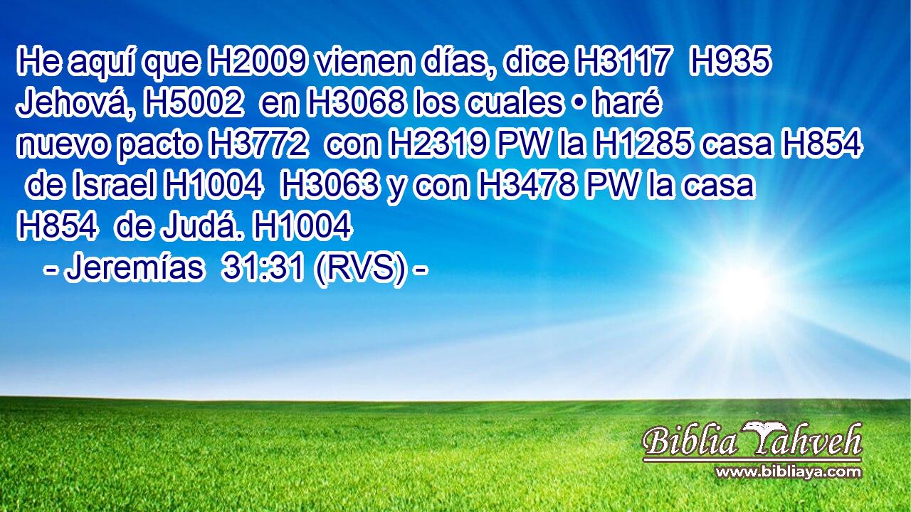 He aquí que H2009 vienen días, dice H3117  H935 Jehová, H5002  en H3068 los cuales • haré nuevo pacto H3772  con H2319 PW la H1285 casa H854  de Israel H1004  H3063 y con H3478 PW la casa H854  de Judá. H1004  