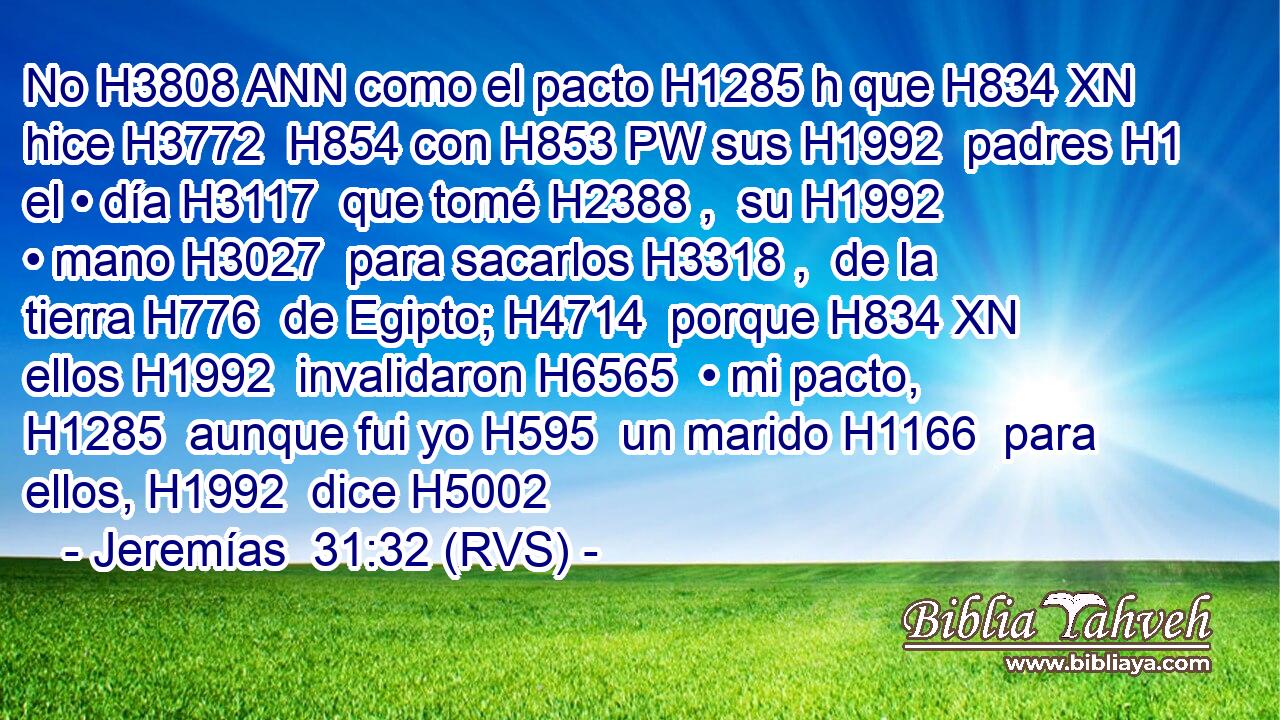 No H3808 ANN como el pacto H1285 h que H834 XN hice H3772  H854 con H853 PW sus H1992  padres H1  el • día H3117  que tomé H2388 ,  su H1992  • mano H3027  para sacarlos H3318 ,  de la tierra H776  de Egipto; H4714  porque H834 XN ellos H1992  invalidaron H6565  • mi pacto, H1285  aunque fui yo H595  un marido H1166  para ellos, H1992  dice H5002 
