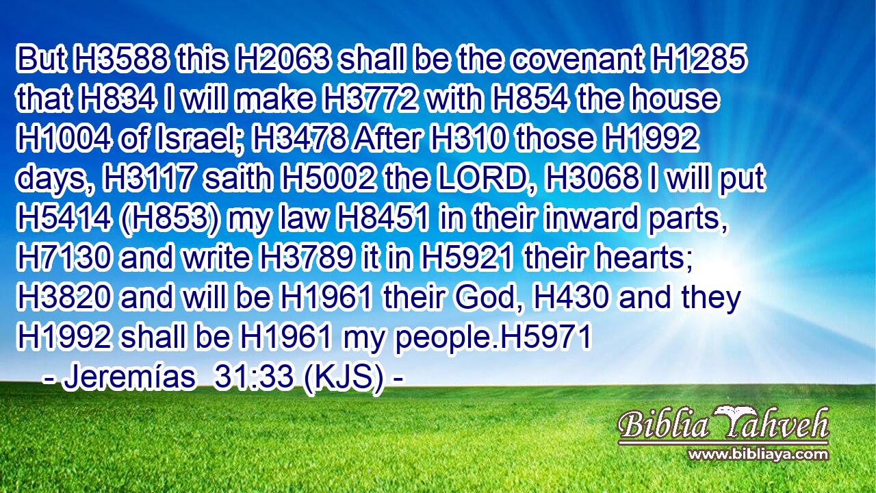 But H3588 this H2063 shall be the covenant H1285 that H834 I will make H3772 with H854 the house H1004 of Israel; H3478 After H310 those H1992 days, H3117 saith H5002 the LORD, H3068 I will put H5414 (H853) my law H8451 in their inward parts, H7130 and write H3789 it in H5921 their hearts; H3820 and will be H1961 their God, H430 and they H1992 shall be H1961 my people.H5971